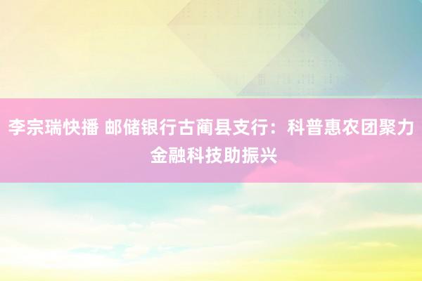 李宗瑞快播 邮储银行古蔺县支行：科普惠农团聚力 金融科技助振兴