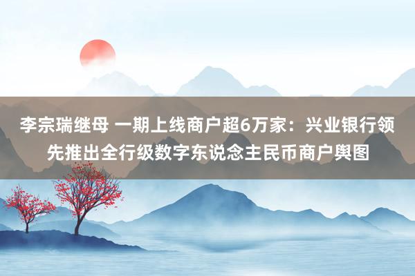 李宗瑞继母 一期上线商户超6万家：兴业银行领先推出全行级数字东说念主民币商户舆图