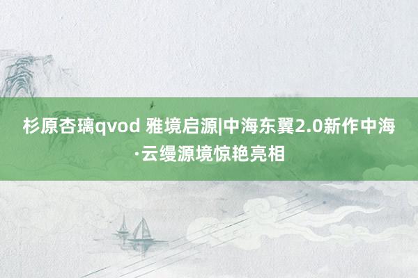 杉原杏璃qvod 雅境启源|中海东翼2.0新作中海·云缦源境惊艳亮相