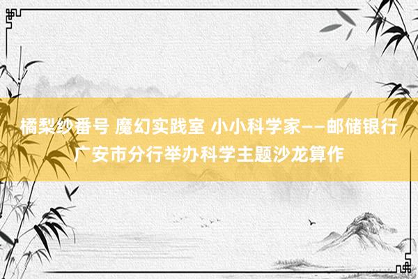 橘梨纱番号 魔幻实践室 小小科学家——邮储银行广安市分行举办科学主题沙龙算作