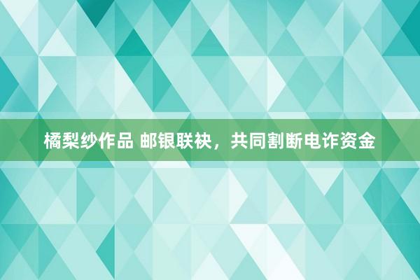 橘梨纱作品 邮银联袂，共同割断电诈资金