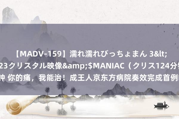 【MADV-159】濡れ濡れびっちょまん 3</a>2010-07-23クリスタル映像&$MANIAC（クリス124分钟 你的痛，我能治！成王人京东方病院奏效完成首例DSA疏导下鞘内镇痛泵置入术