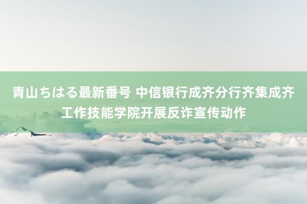 青山ちはる最新番号 中信银行成齐分行齐集成齐工作技能学院开展反诈宣传动作