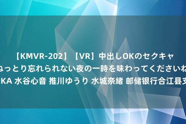 【KMVR-202】【VR】中出しOKのセクキャバにようこそ◆～濃密ねっとり忘れられない夜の一時を味わってくださいね◆～ 波多野結衣 AIKA 水谷心音 推川ゆうり 水城奈緒 邮储银行合江县支行  金融援救为“佛手”栽植业注入新活力