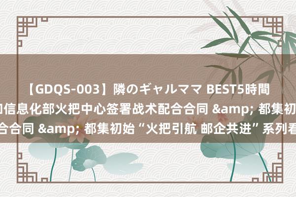 【GDQS-003】隣のギャルママ BEST5時間 Vol.2 邮储银行与工业和信息化部火把中心签署战术配合合同 & 都集初始“火把引航 邮企共进”系列看成