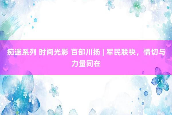 痴迷系列 时间光影 百部川扬 | 军民联袂，情切与力量同在