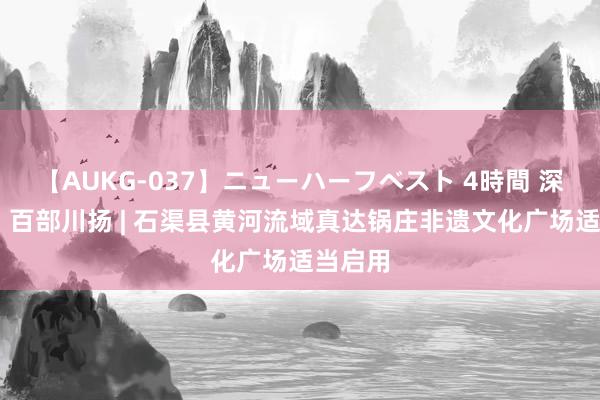 【AUKG-037】ニューハーフベスト 4時間 深邃蜀韵 百部川扬 | 石渠县黄河流域真达锅庄非遗文化广场适当启用