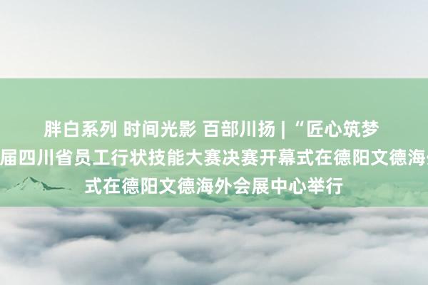 胖白系列 时间光影 百部川扬 | “匠心筑梦 技能争先”第八届四川省员工行状技能大赛决赛开幕式在德阳文德海外会展中心举行