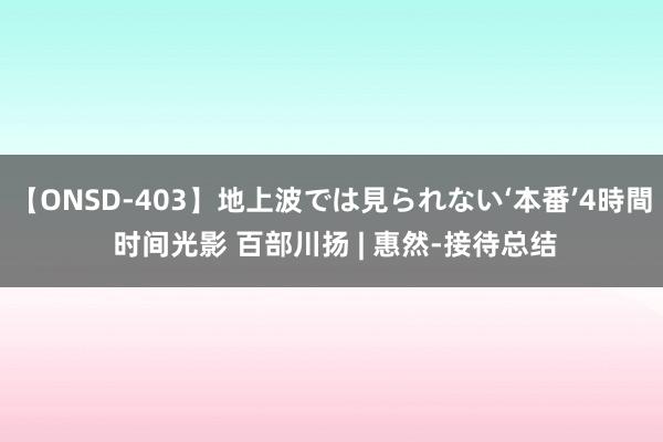 【ONSD-403】地上波では見られない‘本番’4時間 时间光影 百部川扬 | 惠然-接待总结