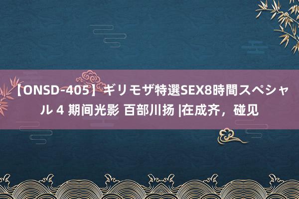 【ONSD-405】ギリモザ特選SEX8時間スペシャル 4 期间光影 百部川扬 |在成齐，碰见