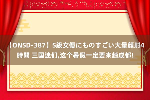 【ONSD-387】S級女優にものすごい大量顔射4時間 三国迷们,这个暑假一定要来趟成都!