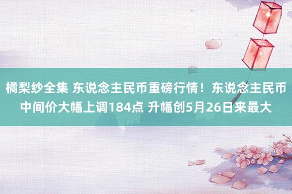 橘梨纱全集 东说念主民币重磅行情！东说念主民币中间价大幅上调184点 升幅创5月26日来最大