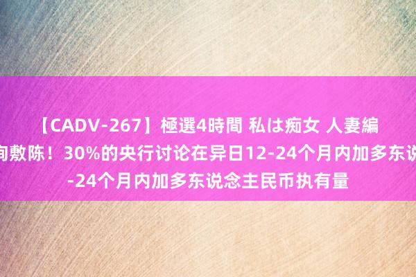 【CADV-267】極選4時間 私は痴女 人妻編 5 备受温雅的探询敷陈！30%的央行讨论在异日12-24个月内加多东说念主民币执有量