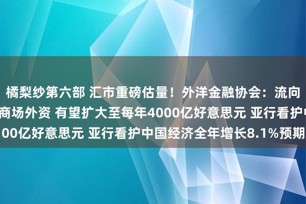 橘梨纱第六部 汇市重磅估量！外洋金融协会：流向中国东谈主民币国债商场外资 有望扩大至每年4000亿好意思元 亚行看护中国经济全年增长8.1%预期