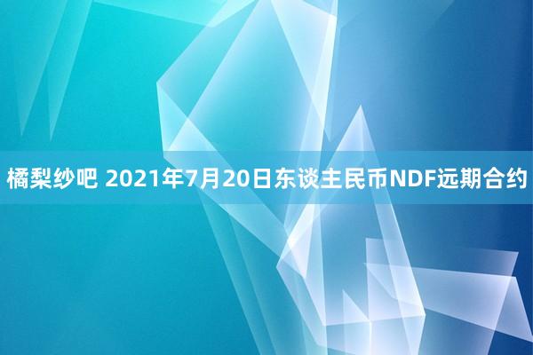 橘梨纱吧 2021年7月20日东谈主民币NDF远期合约