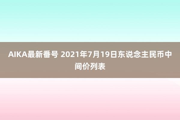 AIKA最新番号 2021年7月19日东说念主民币中间价列表