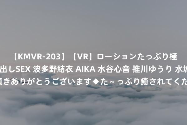 【KMVR-203】【VR】ローションたっぷり極上5人ソープ嬢と中出しSEX 波多野結衣 AIKA 水谷心音 推川ゆうり 水城奈緒 ～本日は御指名頂きありがとうございます◆た～っぷり癒されてくださいね◆～ 东谈主民币遇好意思欧数据来袭！对好意思元中间价上调5基点 通胀长进聚焦好意思货币政策 投行：区间波动花式不变