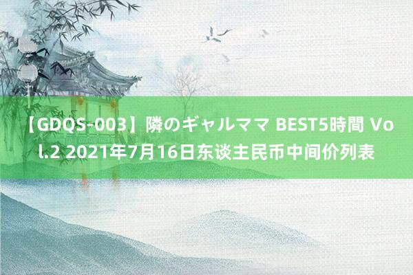 【GDQS-003】隣のギャルママ BEST5時間 Vol.2 2021年7月16日东谈主民币中间价列表