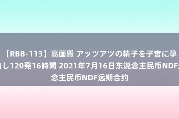 【RBB-113】高画質 アッツアツの精子を子宮に孕ませ中出し120発16時間 2021年7月16日东说念主民币NDF远期合约