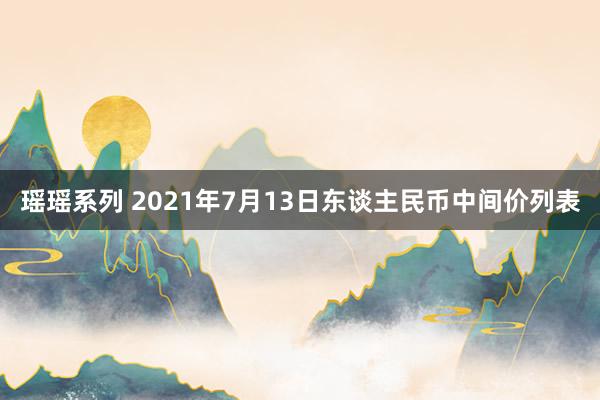 瑶瑶系列 2021年7月13日东谈主民币中间价列表