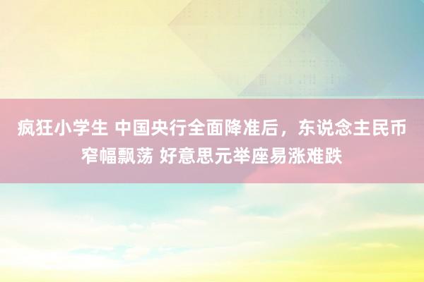 疯狂小学生 中国央行全面降准后，东说念主民币窄幅飘荡 好意思元举座易涨难跌