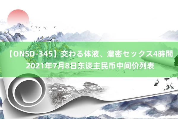 【ONSD-345】交わる体液、濃密セックス4時間 2021年7月8日东谈主民币中间价列表