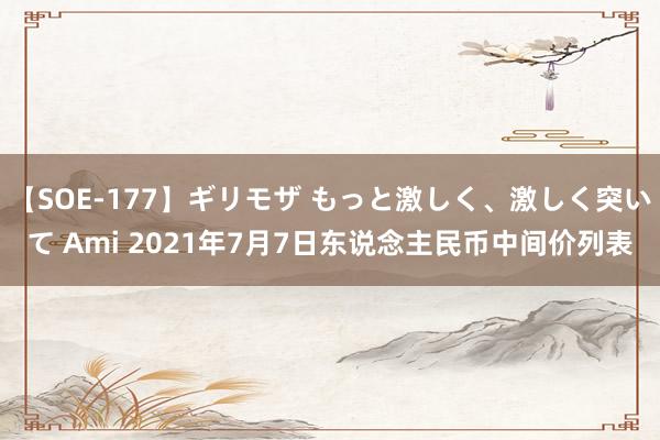 【SOE-177】ギリモザ もっと激しく、激しく突いて Ami 2021年7月7日东说念主民币中间价列表