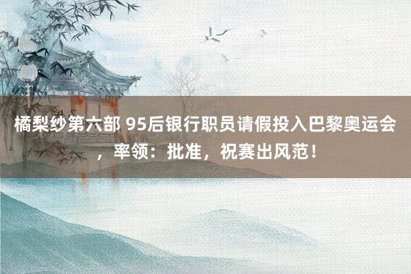 橘梨纱第六部 95后银行职员请假投入巴黎奥运会，率领：批准，祝赛出风范！