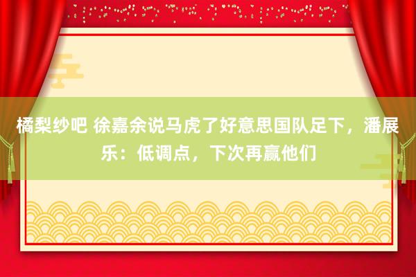 橘梨纱吧 徐嘉余说马虎了好意思国队足下，潘展乐：低调点，下次再赢他们