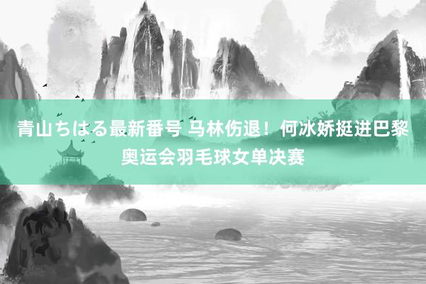 青山ちはる最新番号 马林伤退！何冰娇挺进巴黎奥运会羽毛球女单决赛