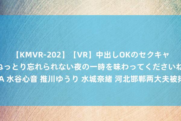 【KMVR-202】【VR】中出しOKのセクキャバにようこそ◆～濃密ねっとり忘れられない夜の一時を味わってくださいね◆～ 波多野結衣 AIKA 水谷心音 推川ゆうり 水城奈緒 河北邯郸两大夫被排除执业证：过度用呼吸机致患者感染后损失