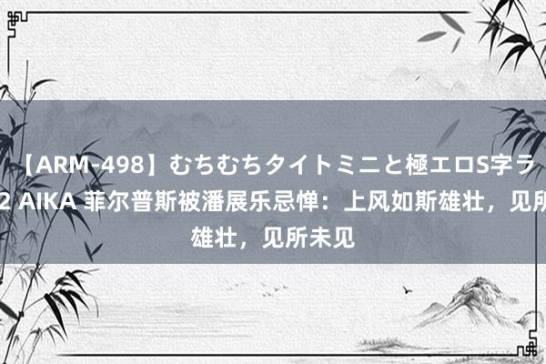 【ARM-498】むちむちタイトミニと極エロS字ライン 2 AIKA 菲尔普斯被潘展乐忌惮：上风如斯雄壮，见所未见