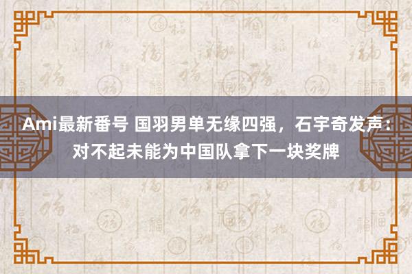 Ami最新番号 国羽男单无缘四强，石宇奇发声：对不起未能为中国队拿下一块奖牌