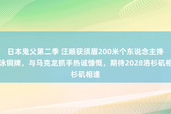 日本鬼父第二季 汪顺获须眉200米个东说念主搀杂泳铜牌，与马克龙抓手热诚慷慨，期待2028洛杉矶相逢