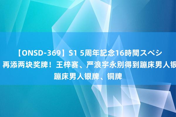 【ONSD-369】S1 5周年記念16時間スペシャル RED 再添两块奖牌！王梓赛、严浪宇永别得到蹦床男人银牌、铜牌