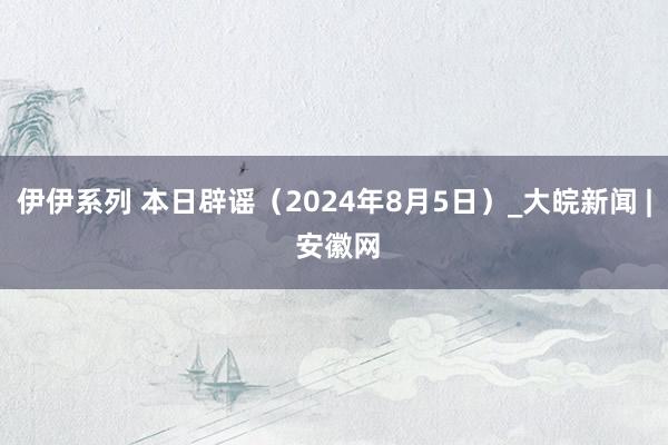 伊伊系列 本日辟谣（2024年8月5日）_大皖新闻 | 安徽网