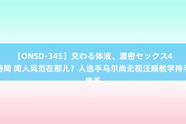 【ONSD-345】交わる体液、濃密セックス4時間 闻人风范在那儿？人选手马尔尚无视汪顺教学持手