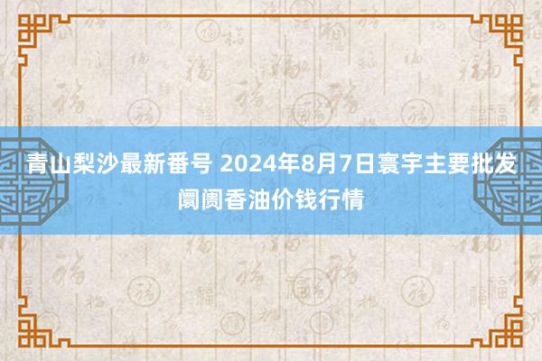 青山梨沙最新番号 2024年8月7日寰宇主要批发阛阓香油价钱行情