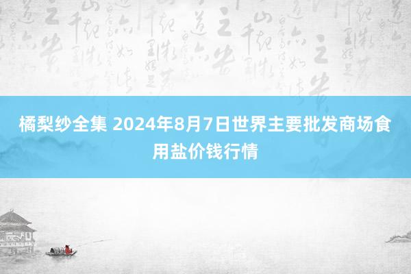 橘梨纱全集 2024年8月7日世界主要批发商场食用盐价钱行情