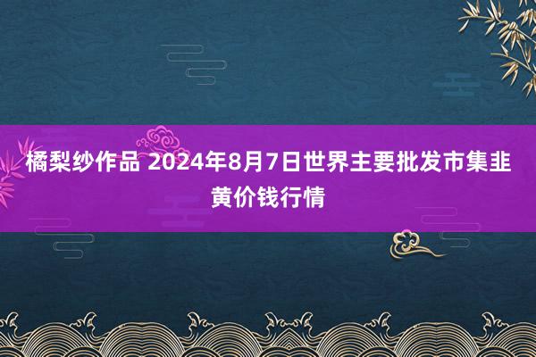 橘梨纱作品 2024年8月7日世界主要批发市集韭黄价钱行情