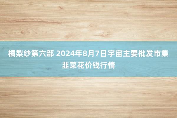 橘梨纱第六部 2024年8月7日宇宙主要批发市集韭菜花价钱行情