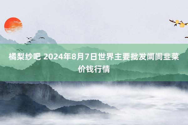 橘梨纱吧 2024年8月7日世界主要批发阛阓韭菜价钱行情