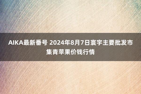 AIKA最新番号 2024年8月7日寰宇主要批发市集青苹果价钱行情