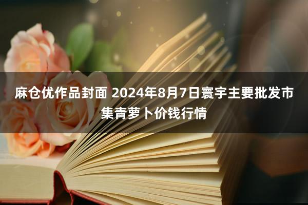 麻仓优作品封面 2024年8月7日寰宇主要批发市集青萝卜价钱行情