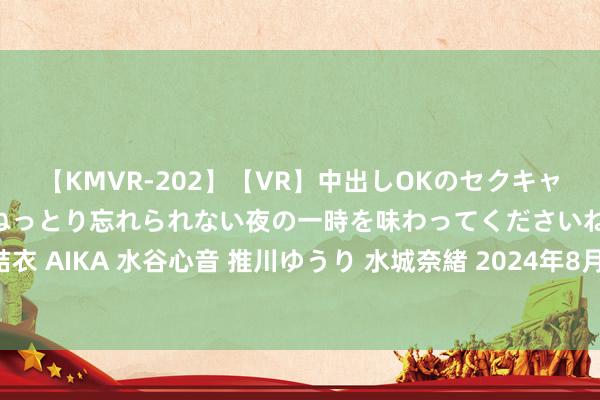 【KMVR-202】【VR】中出しOKのセクキャバにようこそ◆～濃密ねっとり忘れられない夜の一時を味わってくださいね◆～ 波多野結衣 AIKA 水谷心音 推川ゆうり 水城奈緒 2024年8月7日世界主要批发市集青笋价钱行情