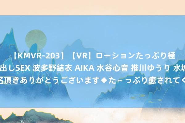 【KMVR-203】【VR】ローションたっぷり極上5人ソープ嬢と中出しSEX 波多野結衣 AIKA 水谷心音 推川ゆうり 水城奈緒 ～本日は御指名頂きありがとうございます◆た～っぷり癒されてくださいね◆～ 2024年8月7日寰宇主要批发阛阓青椒价钱行情