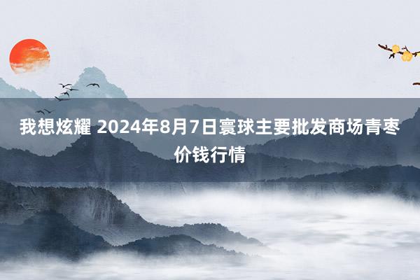 我想炫耀 2024年8月7日寰球主要批发商场青枣价钱行情