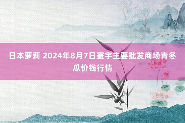 日本萝莉 2024年8月7日寰宇主要批发商场青冬瓜价钱行情