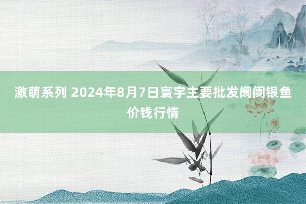 激萌系列 2024年8月7日寰宇主要批发阛阓银鱼价钱行情