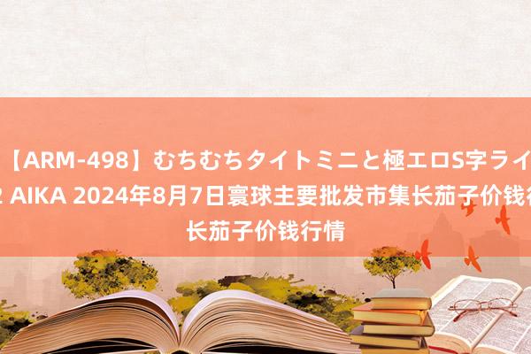 【ARM-498】むちむちタイトミニと極エロS字ライン 2 AIKA 2024年8月7日寰球主要批发市集长茄子价钱行情